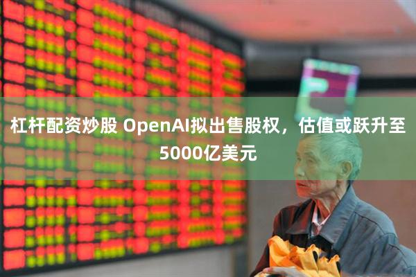 杠杆配资炒股 OpenAI拟出售股权，估值或跃升至5000亿美元