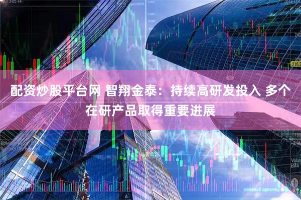 配资炒股平台网 智翔金泰：持续高研发投入 多个在研产品取得重要进展