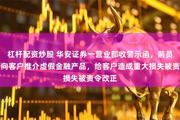 杠杆配资炒股 华安证券一营业部收警示函，前员工田柯向客户推介虚假金融产品，给客户造成重大损失被责令改正