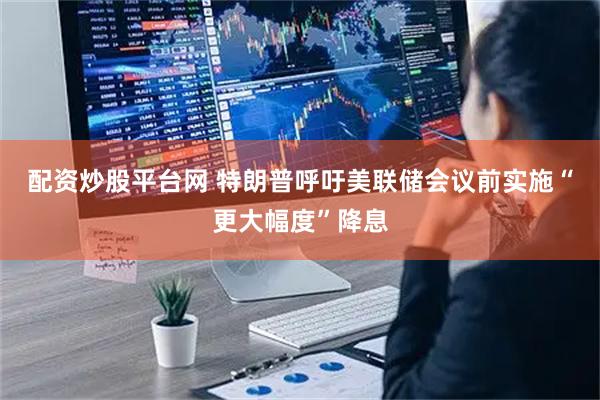 配资炒股平台网 特朗普呼吁美联储会议前实施“更大幅度”降息