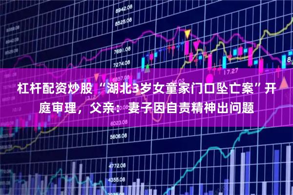 杠杆配资炒股 “湖北3岁女童家门口坠亡案”开庭审理，父亲：妻子因自责精神出问题