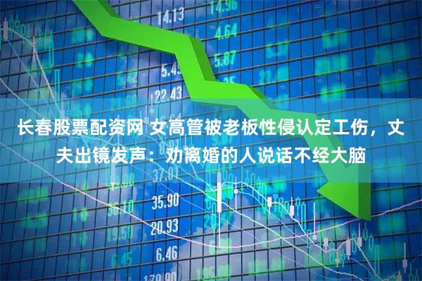 长春股票配资网 女高管被老板性侵认定工伤，丈夫出镜发声：劝离婚的人说话不经大脑