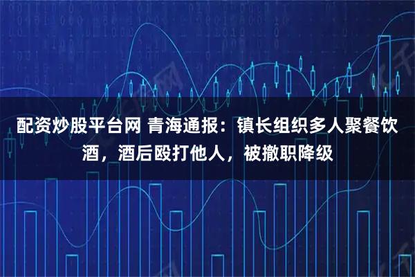 配资炒股平台网 青海通报：镇长组织多人聚餐饮酒，酒后殴打他人，被撤职降级