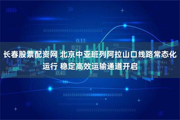 长春股票配资网 北京中亚班列阿拉山口线路常态化运行 稳定高效运输通道开启
