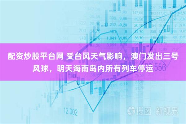 配资炒股平台网 受台风天气影响，澳门发出三号风球，明天海南岛内所有列车停运