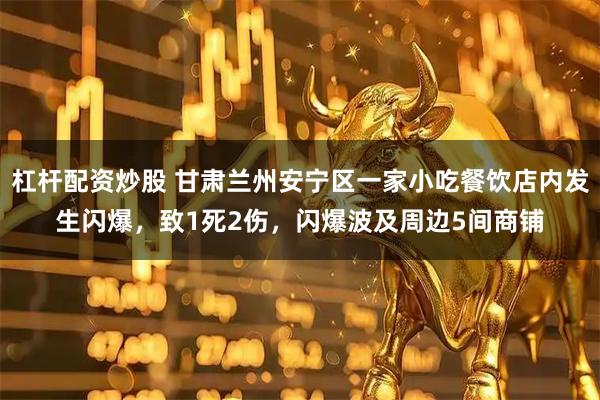 杠杆配资炒股 甘肃兰州安宁区一家小吃餐饮店内发生闪爆，致1死2伤，闪爆波及周边5间商铺