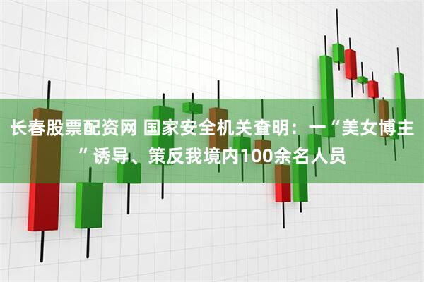 长春股票配资网 国家安全机关查明：一“美女博主”诱导、策反我境内100余名人员