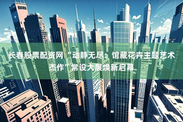 长春股票配资网 “动静无尽：馆藏花卉主题艺术杰作”常设大展焕新启幕