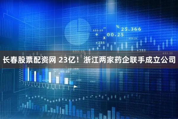 长春股票配资网 23亿！浙江两家药企联手成立公司