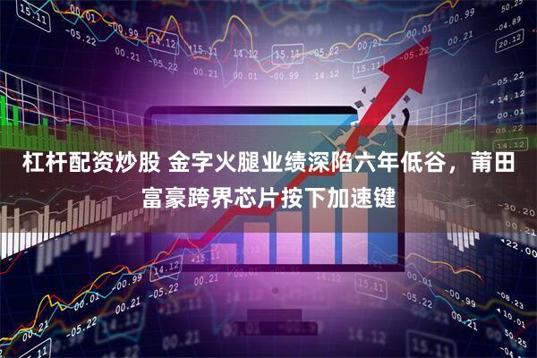杠杆配资炒股 金字火腿业绩深陷六年低谷，莆田富豪跨界芯片按下加速键