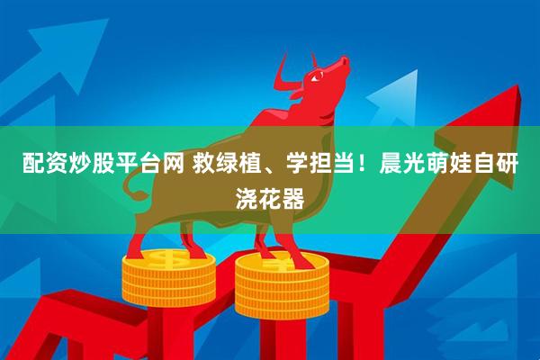 配资炒股平台网 救绿植、学担当！晨光萌娃自研浇花器