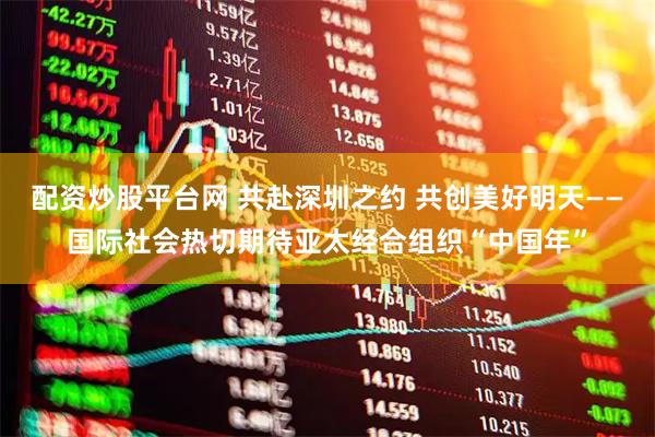 配资炒股平台网 共赴深圳之约 共创美好明天——国际社会热切期待亚太经合组织“中国年”
