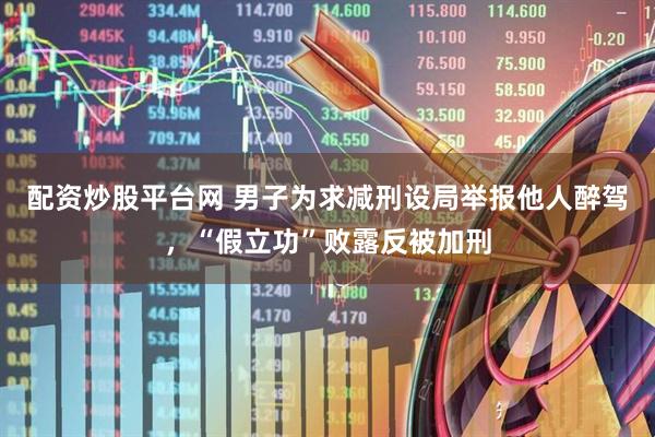 配资炒股平台网 男子为求减刑设局举报他人醉驾，“假立功”败露反被加刑