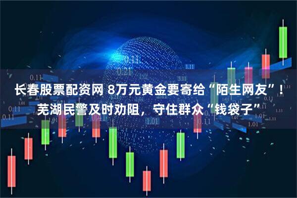 长春股票配资网 8万元黄金要寄给“陌生网友”！芜湖民警及时劝阻，守住群众“钱袋子”