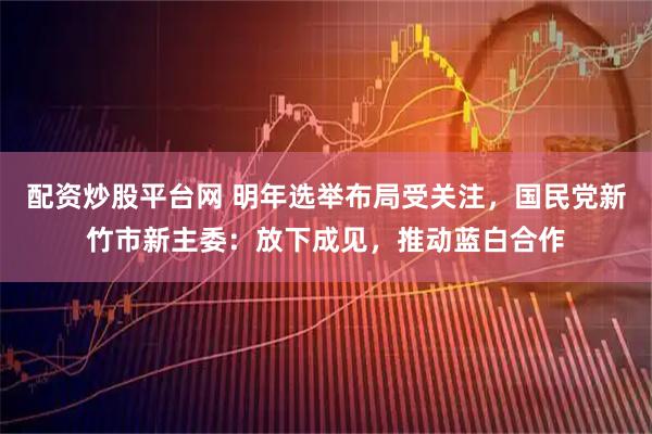 配资炒股平台网 明年选举布局受关注，国民党新竹市新主委：放下成见，推动蓝白合作