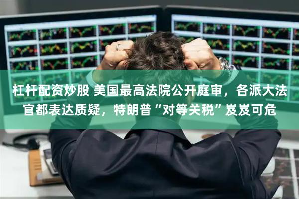 杠杆配资炒股 美国最高法院公开庭审，各派大法官都表达质疑，特朗普“对等关税”岌岌可危