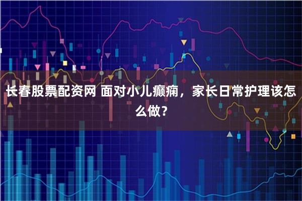 长春股票配资网 面对小儿癫痫，家长日常护理该怎么做？