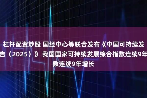 杠杆配资炒股 国经中心等联合发布《中国可持续发展报告（2025）》 我国国家可持续发展综合指数连续9年增长