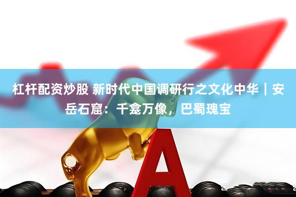 杠杆配资炒股 新时代中国调研行之文化中华｜安岳石窟：千龛万像，巴蜀瑰宝