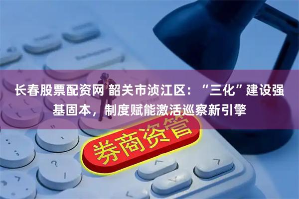 长春股票配资网 韶关市浈江区：“三化”建设强基固本，制度赋能激活巡察新引擎
