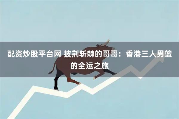 配资炒股平台网 披荆斩棘的哥哥：香港三人男篮的全运之旅