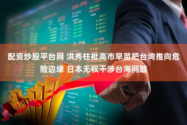 配资炒股平台网 洪秀柱批高市早苗把台湾推向危险边缘 日本无权干涉台海问题