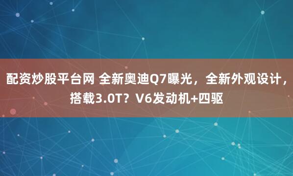 配资炒股平台网 全新奥迪Q7曝光，全新外观设计，搭载3.0T？V6发动机+四驱