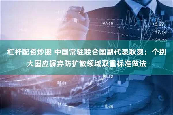 杠杆配资炒股 中国常驻联合国副代表耿爽：个别大国应摒弃防扩散领域双重标准做法