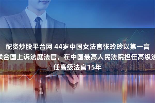 配资炒股平台网 44岁中国女法官张玲玲以第一高票当选联合国上诉法庭法官，在中国最高人民法院担任高级法官15年