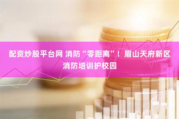 配资炒股平台网 消防“零距离”！眉山天府新区消防培训护校园