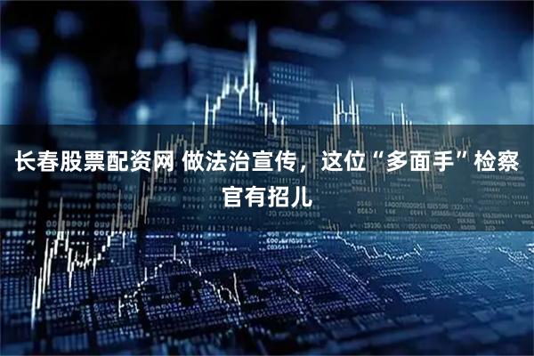 长春股票配资网 做法治宣传，这位“多面手”检察官有招儿