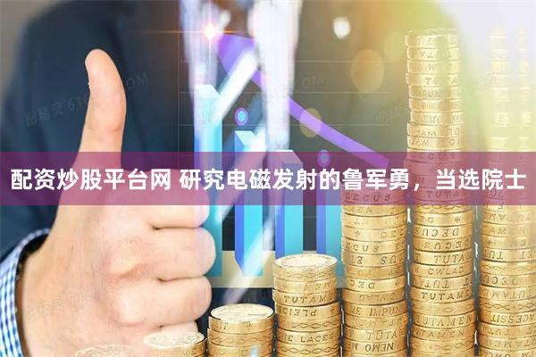 配资炒股平台网 研究电磁发射的鲁军勇，当选院士