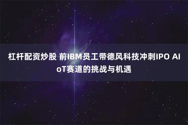 杠杆配资炒股 前IBM员工带德风科技冲刺IPO AIoT赛道的挑战与机遇