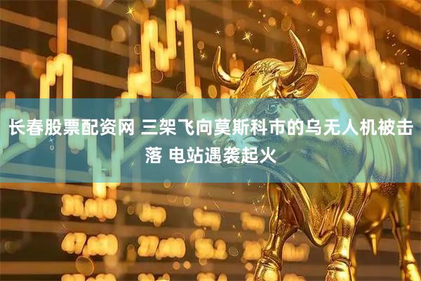 长春股票配资网 三架飞向莫斯科市的乌无人机被击落 电站遇袭起火