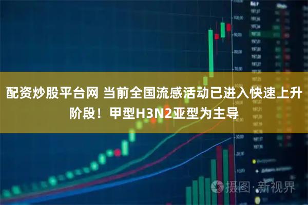 配资炒股平台网 当前全国流感活动已进入快速上升阶段！甲型H3N2亚型为主导