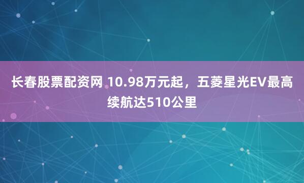 长春股票配资网 10.98万元起，五菱星光EV最高续航达510公里