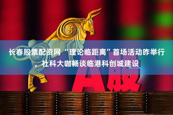 长春股票配资网 “理论临距离”首场活动昨举行，社科大咖畅谈临港科创城建设