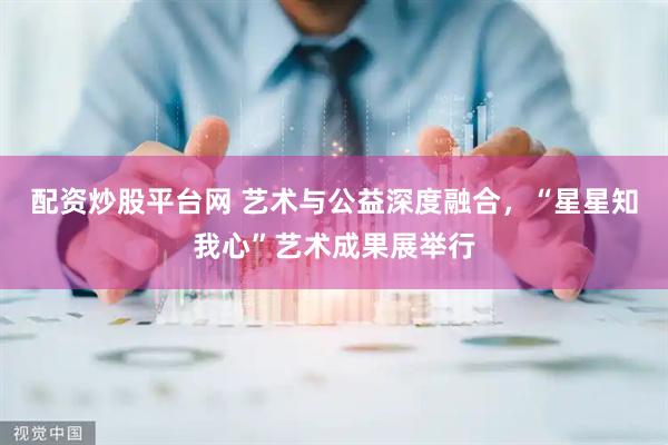 配资炒股平台网 艺术与公益深度融合，“星星知我心”艺术成果展举行