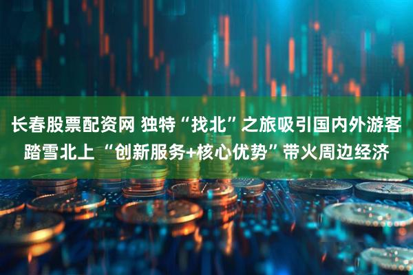 长春股票配资网 独特“找北”之旅吸引国内外游客踏雪北上 “创新服务+核心优势”带火周边经济