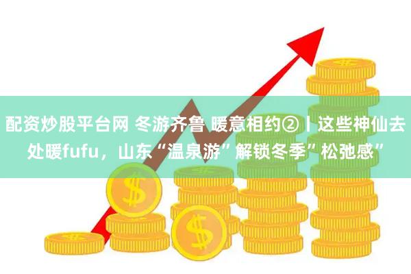 配资炒股平台网 冬游齐鲁 暖意相约②丨这些神仙去处暖fufu，山东“温泉游”解锁冬季”松弛感”