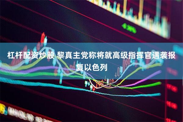 杠杆配资炒股 黎真主党称将就高级指挥官遇袭报复以色列
