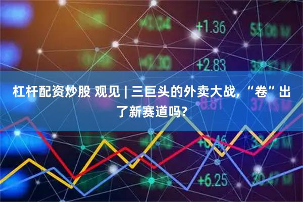 杠杆配资炒股 观见 | 三巨头的外卖大战, “卷”出了新赛道吗?
