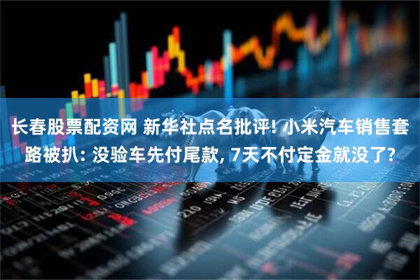 长春股票配资网 新华社点名批评! 小米汽车销售套路被扒: 没验车先付尾款, 7天不付定金就没了?