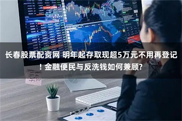 长春股票配资网 明年起存取现超5万元不用再登记! 金融便民与反洗钱如何兼顾?