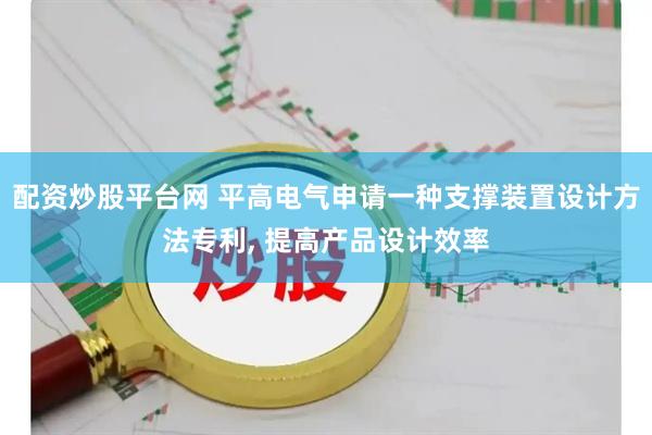 配资炒股平台网 平高电气申请一种支撑装置设计方法专利, 提高产品设计效率