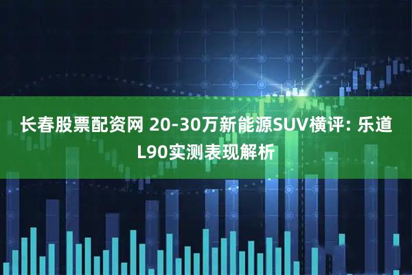 长春股票配资网 20-30万新能源SUV横评: 乐道L90实测表现解析
