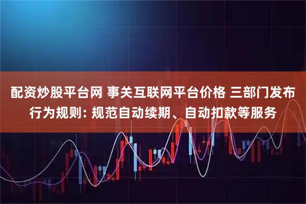 配资炒股平台网 事关互联网平台价格 三部门发布行为规则: 规范自动续期、自动扣款等服务