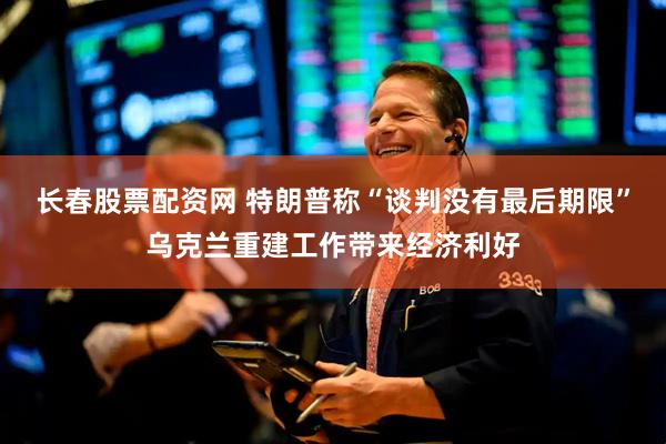长春股票配资网 特朗普称“谈判没有最后期限”乌克兰重建工作带来经济利好