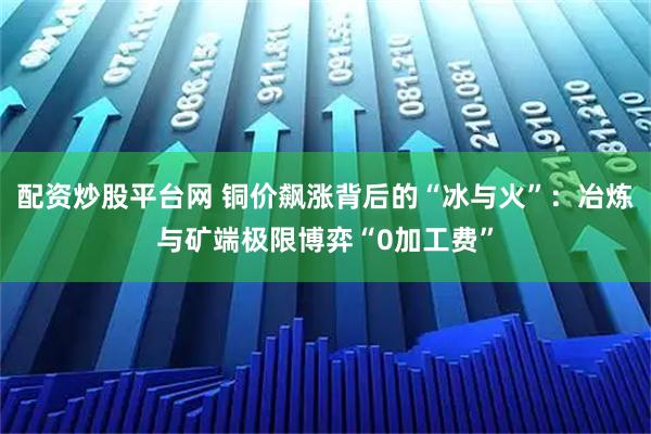 配资炒股平台网 铜价飙涨背后的“冰与火”：冶炼与矿端极限博弈“0加工费”