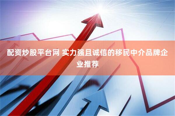 配资炒股平台网 实力强且诚信的移民中介品牌企业推荐